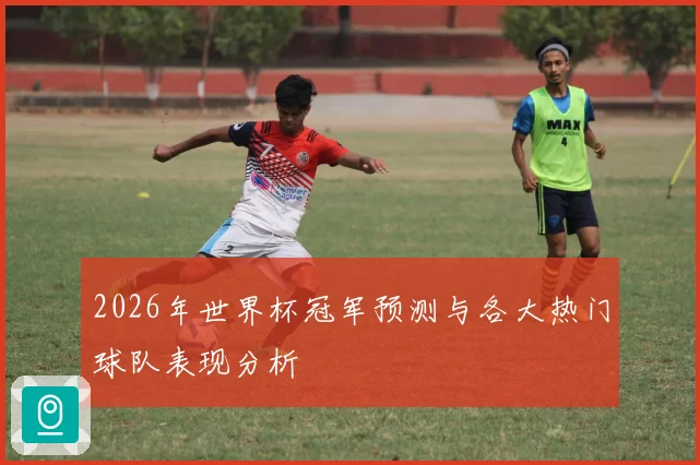 2026年世界杯冠军预测与各大热门球队表现分析