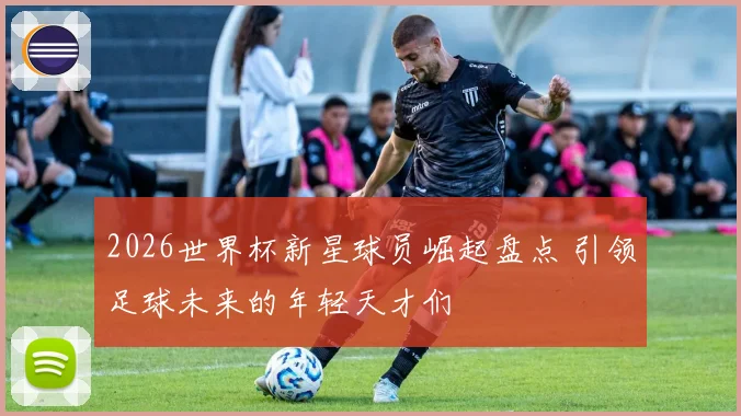 2026世界杯新星球员崛起盘点 引领足球未来的年轻天才们