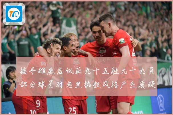 接手雄鹿后仅获九十五胜九十九负部分球员对老里执教风格产生质疑赛场复盘