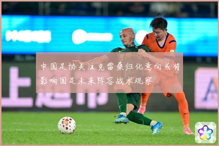 中国足协关注克雷桑归化意向或将影响国足未来阵容战术观察
