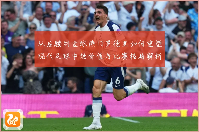 从后腰到金球热门罗德里如何重塑现代足球中场价值与比赛格局解析