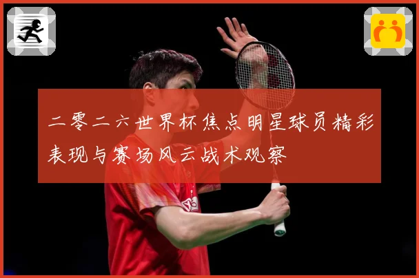 二零二六世界杯焦点明星球员精彩表现与赛场风云战术观察