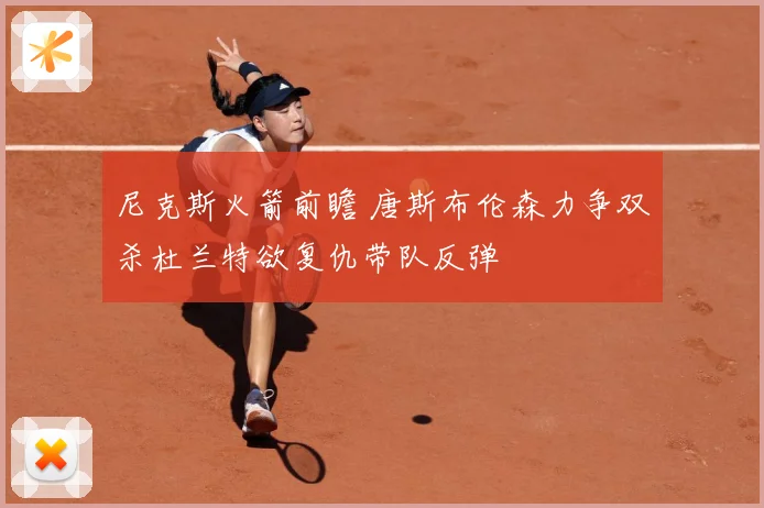 尼克斯火箭前瞻 唐斯布伦森力争双杀杜兰特欲复仇带队反弹