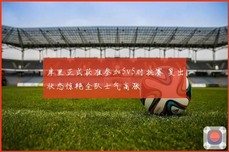 库里正式获准参加5v5对抗赛 复出状态惊艳全队士气高涨
