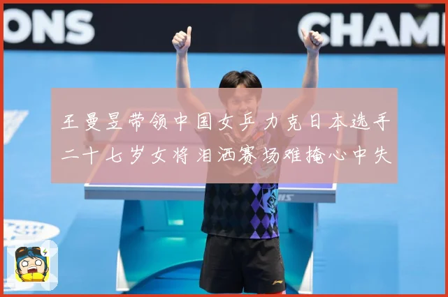 王曼昱带领中国女乒力克日本选手二十七岁女将泪洒赛场难掩心中失赛场解读