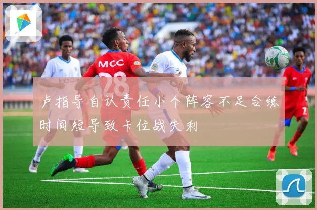 卢指导自认责任小个阵容不足合练时间短导致卡位战失利