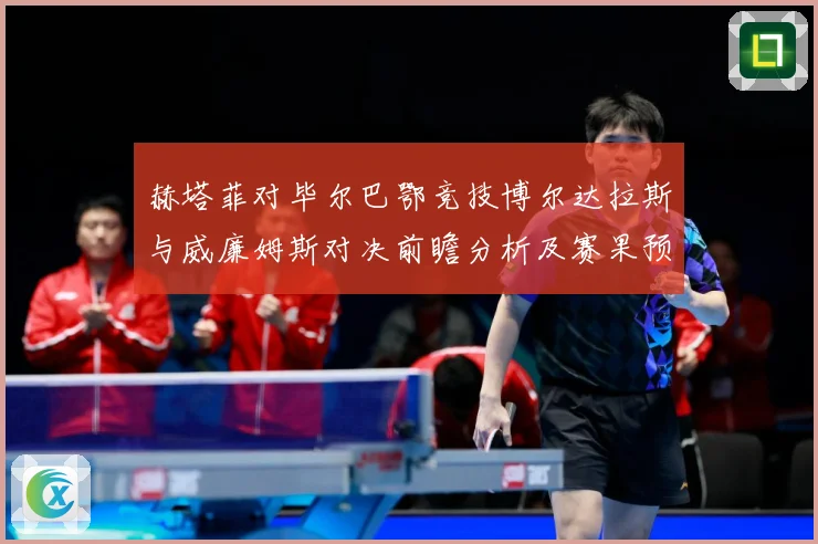 赫塔菲对毕尔巴鄂竞技博尔达拉斯与威廉姆斯对决前瞻分析及赛果预测