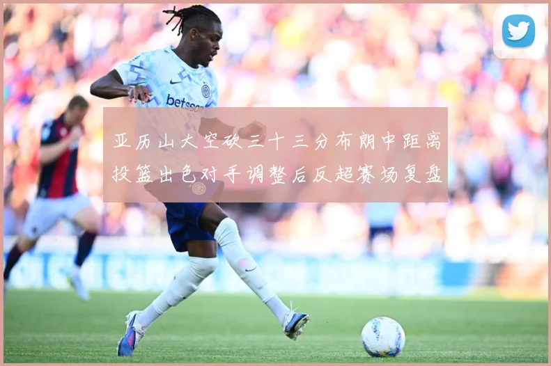 亚历山大空砍三十三分布朗中距离投篮出色对手调整后反超赛场复盘