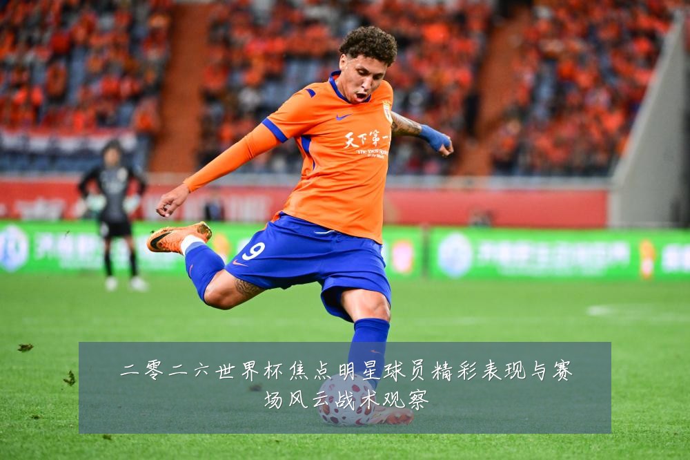 二零二六世界杯焦点明星球员精彩表现与赛场风云战术观察