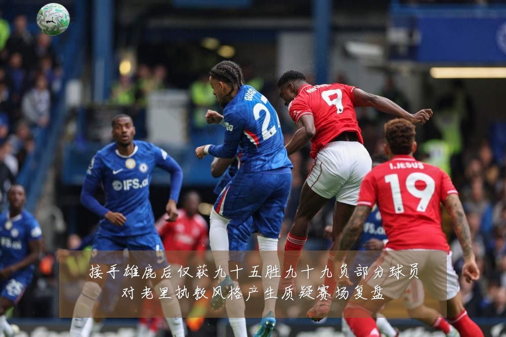 接手雄鹿后仅获九十五胜九十九负部分球员对老里执教风格产生质疑赛场复盘